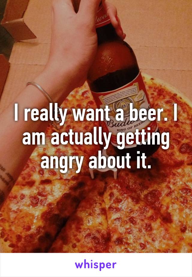 I really want a beer. I am actually getting angry about it.