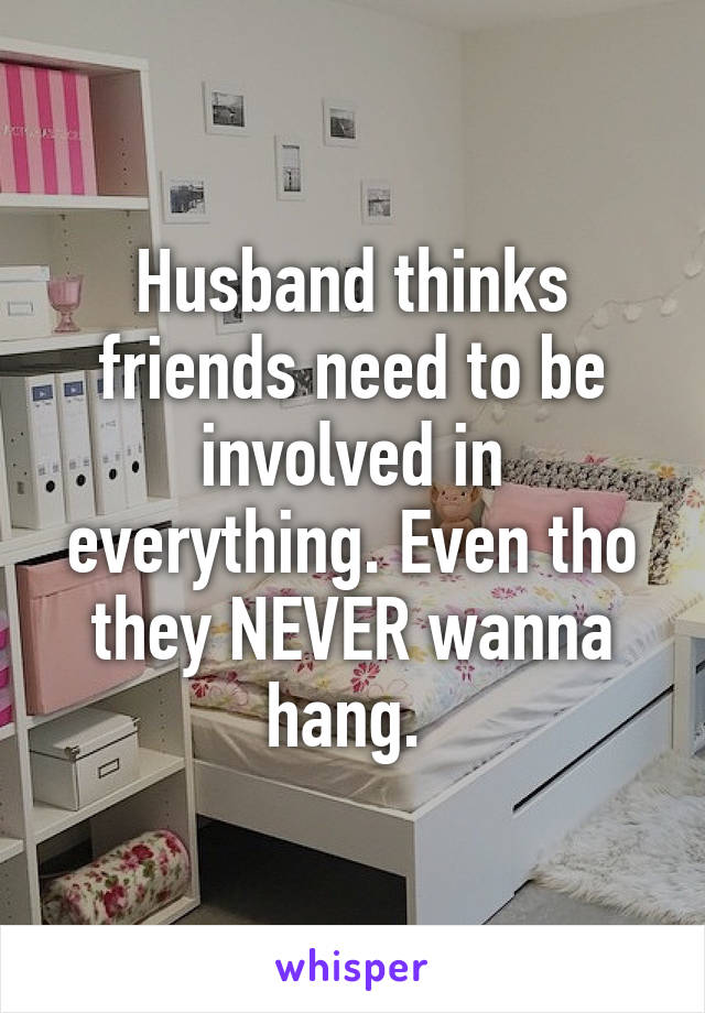 Husband thinks friends need to be involved in everything. Even tho they NEVER wanna hang. 