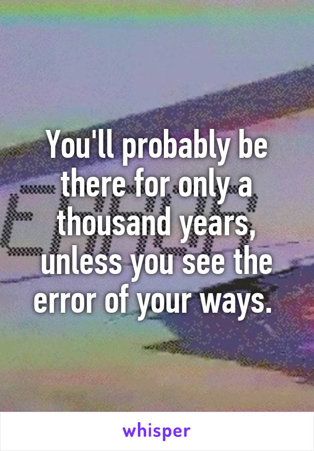 You'll probably be there for only a thousand years, unless you see the error of your ways. 