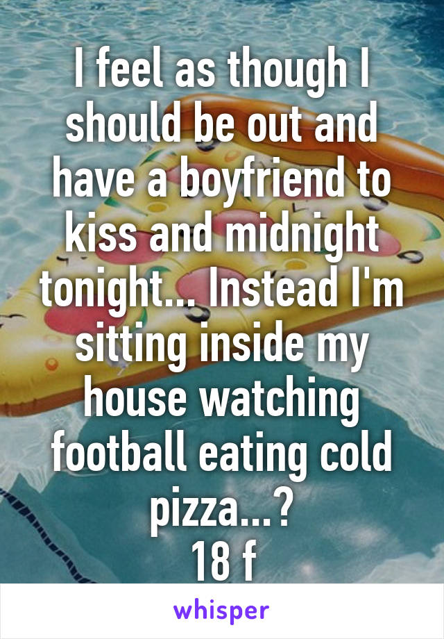 I feel as though I should be out and have a boyfriend to kiss and midnight tonight... Instead I'm sitting inside my house watching football eating cold pizza...?
18 f