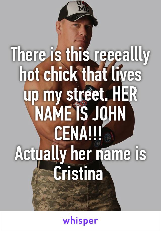 There is this reeeallly hot chick that lives up my street. HER NAME IS JOHN CENA!!! 
Actually her name is Cristina 