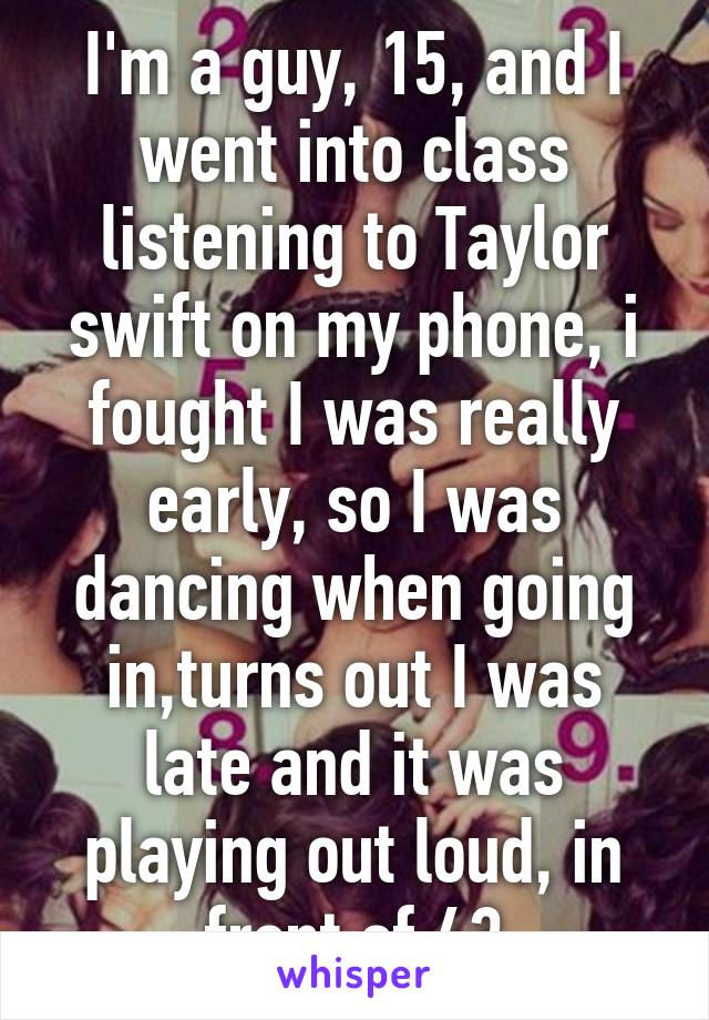 I'm a guy, 15, and I went into class listening to Taylor swift on my phone, i fought I was really early, so I was dancing when going in,turns out I was late and it was playing out loud, in front of 43