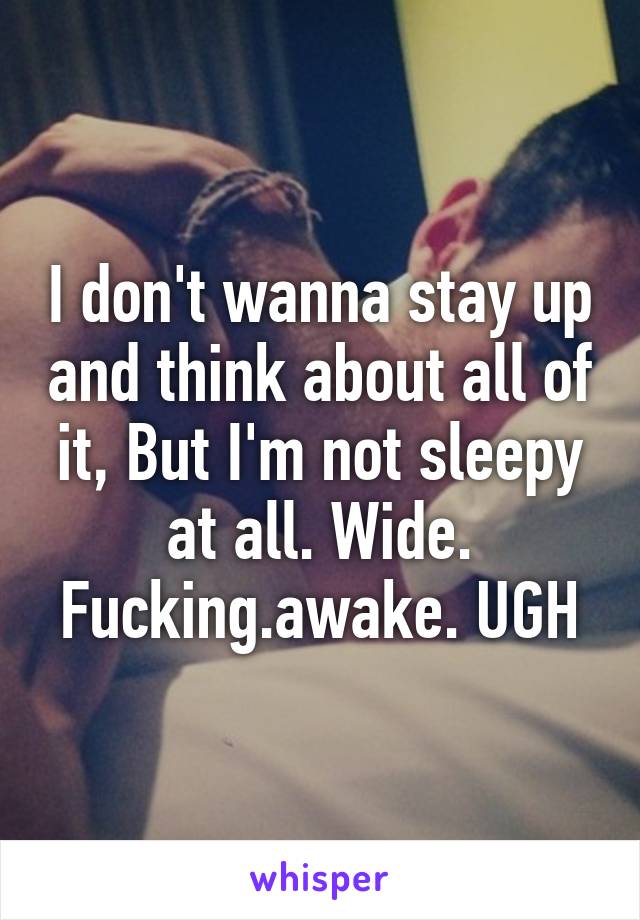 I don't wanna stay up and think about all of it, But I'm not sleepy at all. Wide. Fucking.awake. UGH