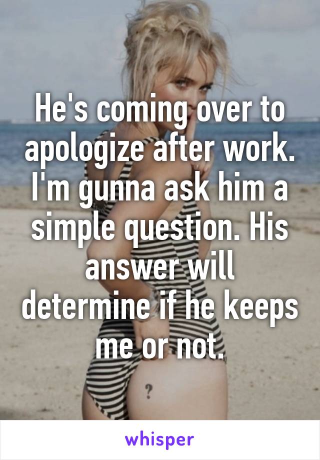 He's coming over to apologize after work. I'm gunna ask him a simple question. His answer will determine if he keeps me or not.