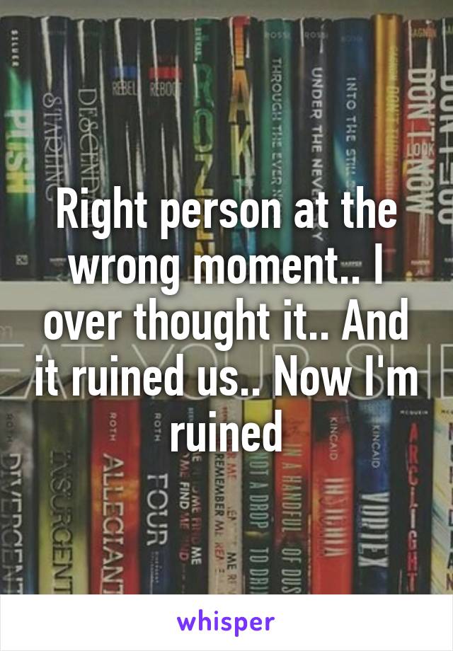 Right person at the wrong moment.. I over thought it.. And it ruined us.. Now I'm ruined