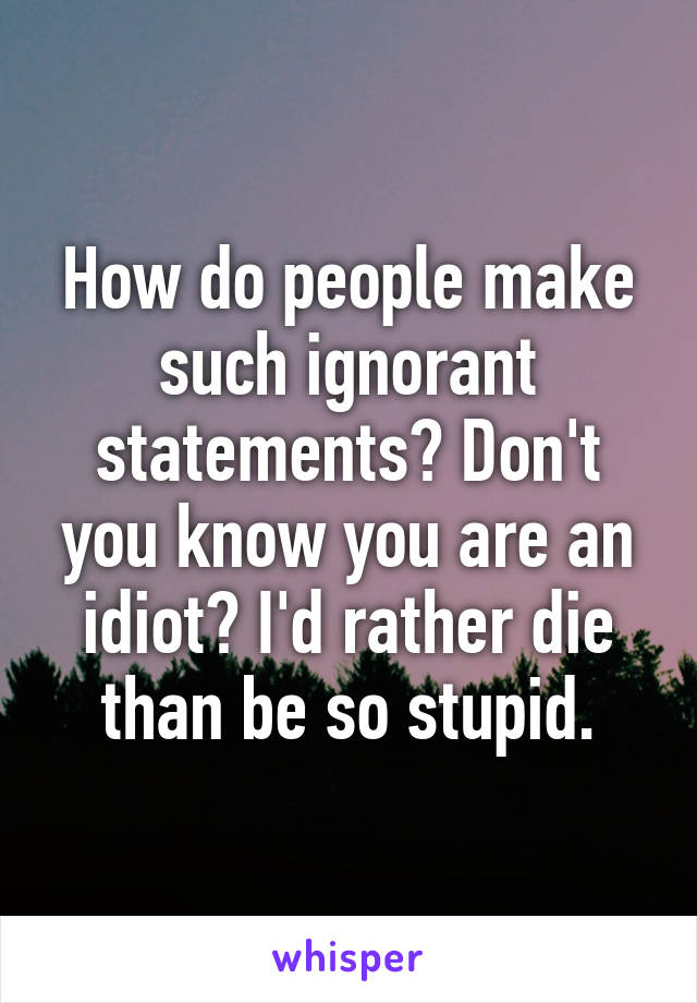 How do people make such ignorant statements? Don't you know you are an idiot? I'd rather die than be so stupid.