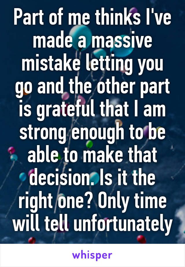 Part of me thinks I've made a massive mistake letting you go and the other part is grateful that I am strong enough to be able to make that decision. Is it the right one? Only time will tell unfortunately 