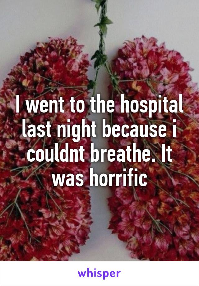 I went to the hospital last night because i couldnt breathe. It was horrific