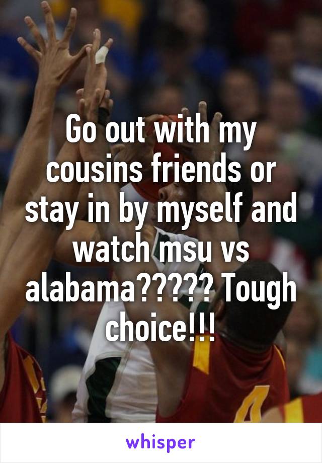 Go out with my cousins friends or stay in by myself and watch msu vs alabama????? Tough choice!!!