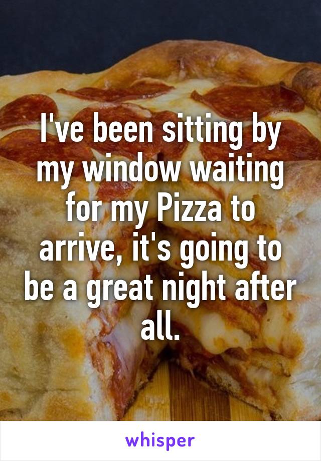 I've been sitting by my window waiting for my Pizza to arrive, it's going to be a great night after all.