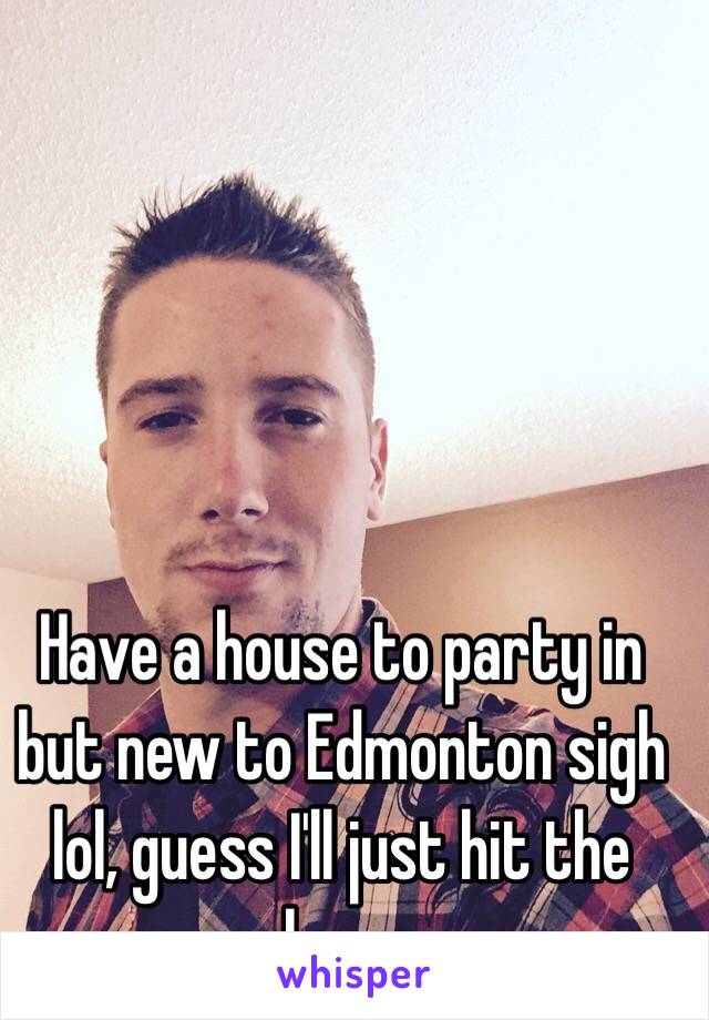 Have a house to party in but new to Edmonton sigh lol, guess I'll just hit the bars 