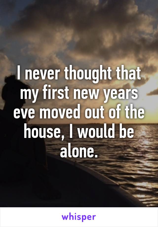 I never thought that my first new years eve moved out of the house, I would be alone.