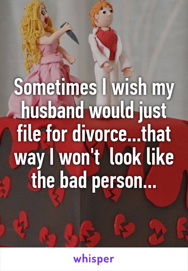 Sometimes I wish my husband would just file for divorce...that way I won't  look like the bad person...