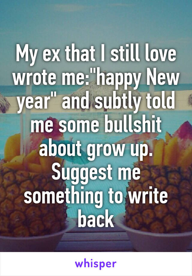 My ex that I still love wrote me:"happy New year" and subtly told me some bullshit about grow up. Suggest me something to write back