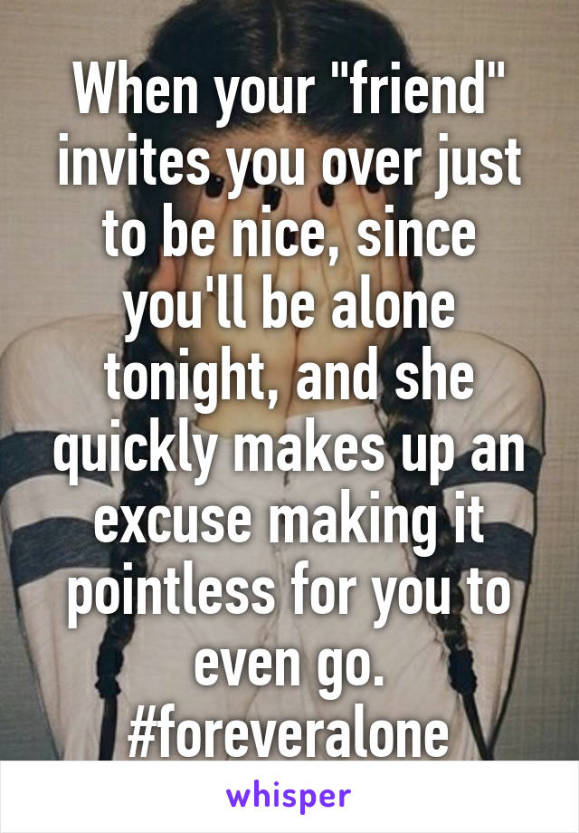 When your "friend" invites you over just to be nice, since you'll be alone tonight, and she quickly makes up an excuse making it pointless for you to even go. #foreveralone