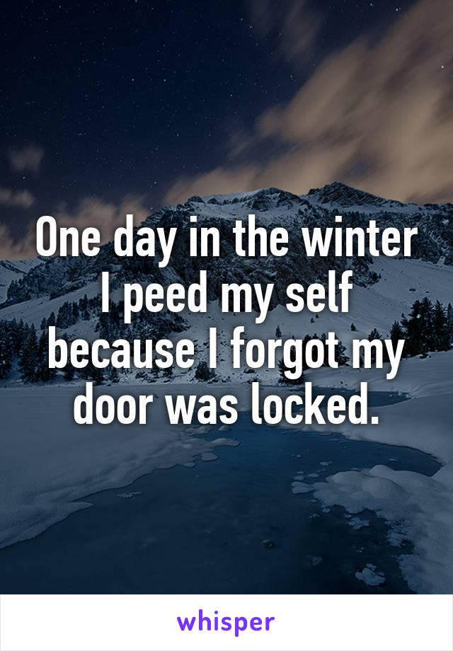 One day in the winter I peed my self because I forgot my door was locked.