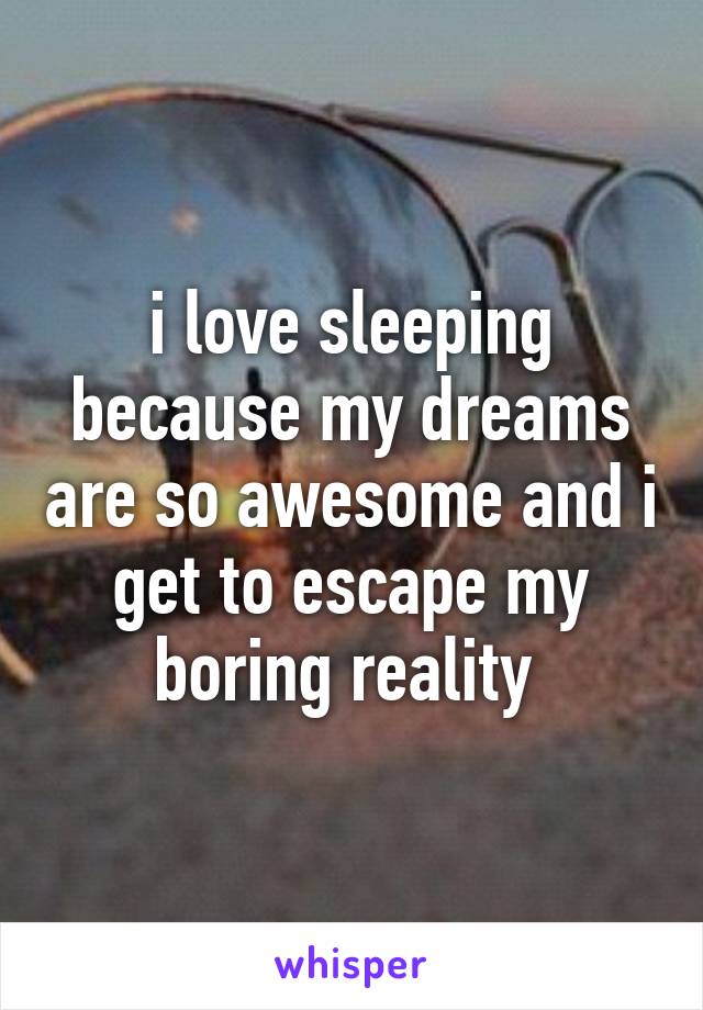 i love sleeping because my dreams are so awesome and i get to escape my boring reality 