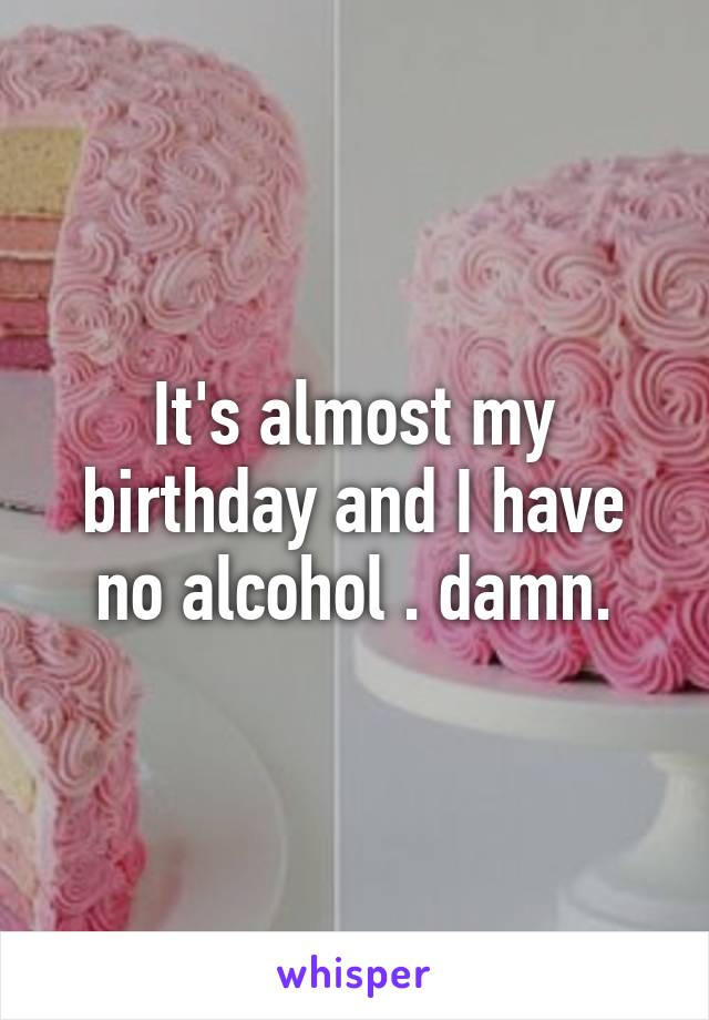 It's almost my birthday and I have no alcohol . damn.