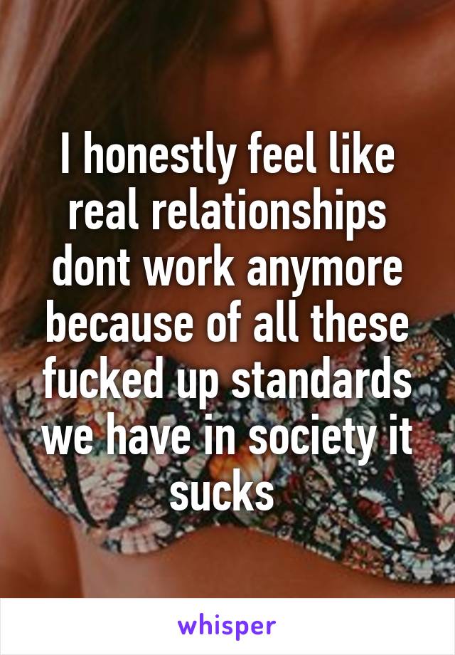 I honestly feel like real relationships dont work anymore because of all these fucked up standards we have in society it sucks 