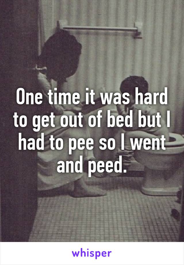 One time it was hard to get out of bed but I had to pee so I went and peed.