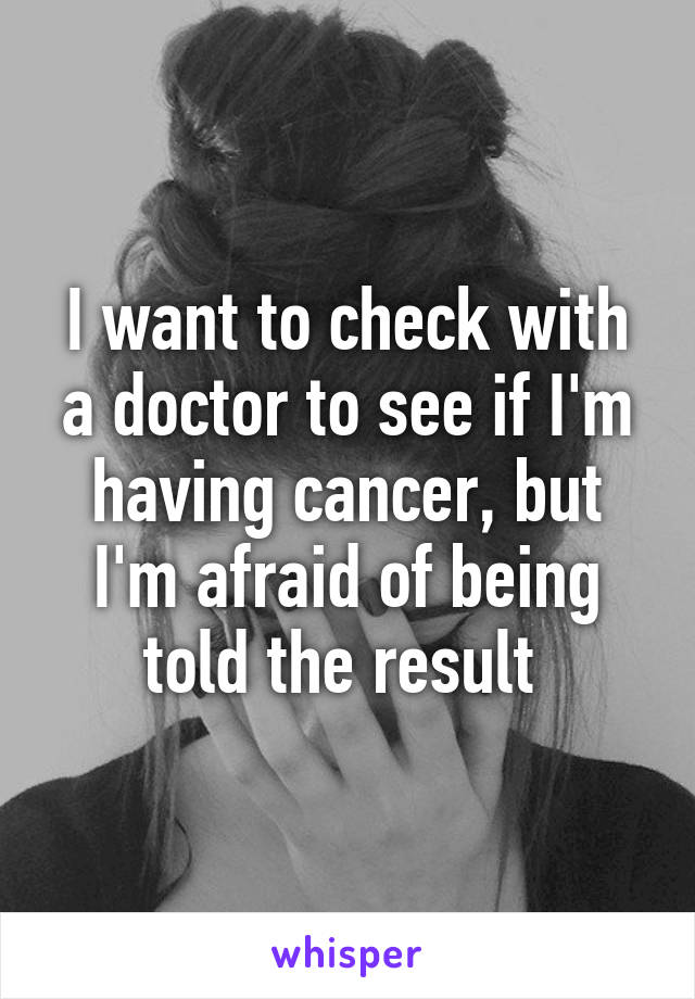 I want to check with a doctor to see if I'm having cancer, but I'm afraid of being told the result 