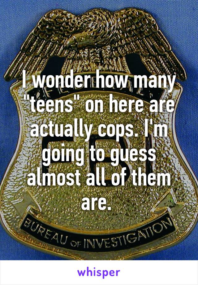 I wonder how many "teens" on here are actually cops. I'm going to guess almost all of them are. 