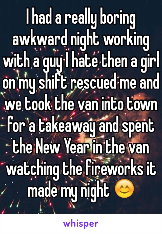 I had a really boring awkward night working with a guy I hate then a girl on my shift rescued me and we took the van into town for a takeaway and spent the New Year in the van watching the fireworks it made my night 😊