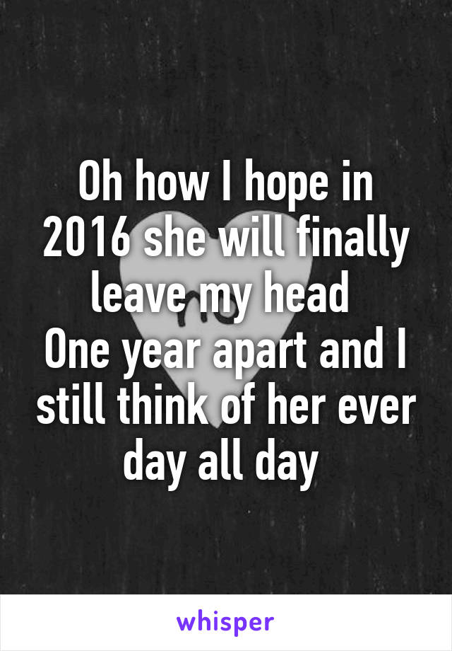 Oh how I hope in 2016 she will finally leave my head 
One year apart and I still think of her ever day all day 