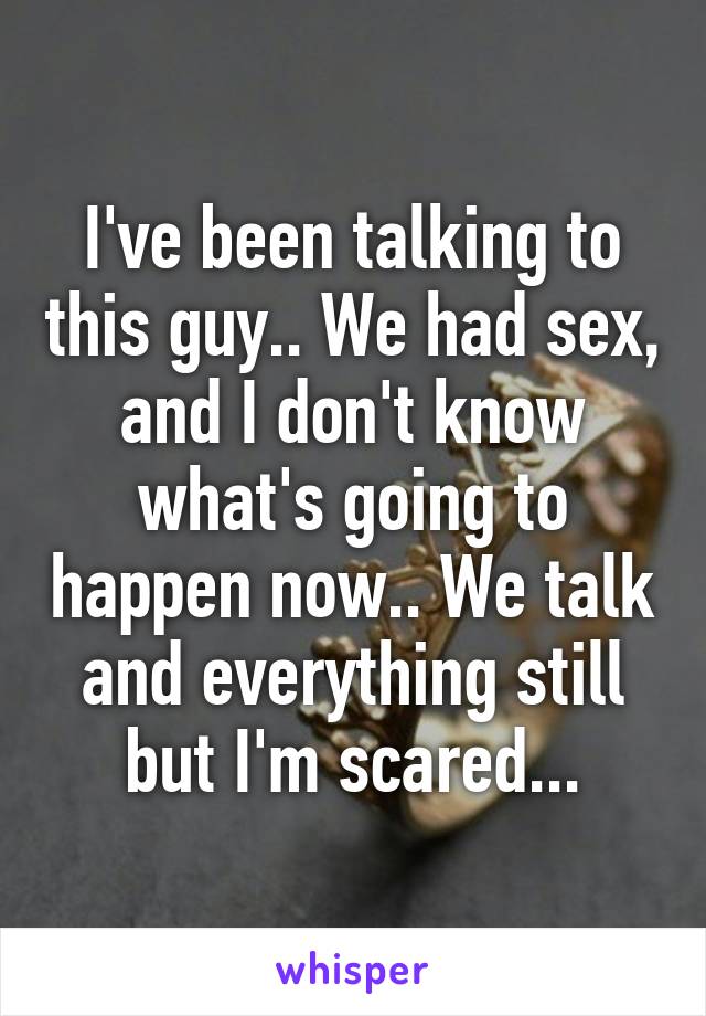 I've been talking to this guy.. We had sex, and I don't know what's going to happen now.. We talk and everything still but I'm scared...