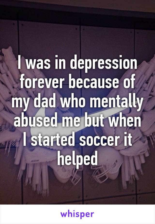 I was in depression forever because of my dad who mentally abused me but when I started soccer it helped