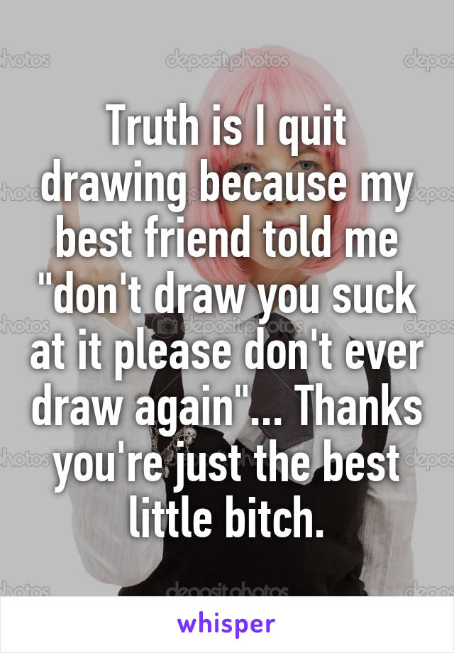 Truth is I quit drawing because my best friend told me "don't draw you suck at it please don't ever draw again"... Thanks you're just the best little bitch.