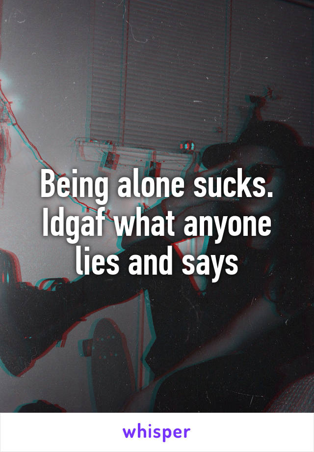 Being alone sucks. Idgaf what anyone lies and says