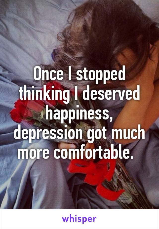 Once I stopped thinking I deserved happiness, depression got much more comfortable.  