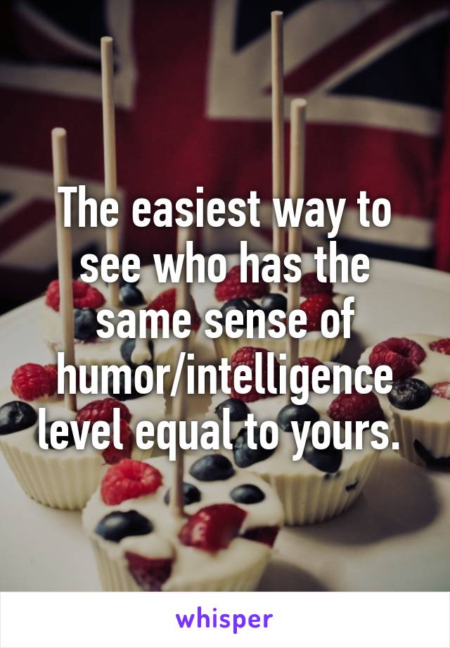 The easiest way to see who has the same sense of humor/intelligence level equal to yours. 