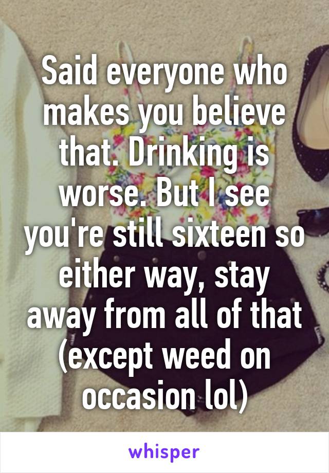 Said everyone who makes you believe that. Drinking is worse. But I see you're still sixteen so either way, stay away from all of that (except weed on occasion lol)