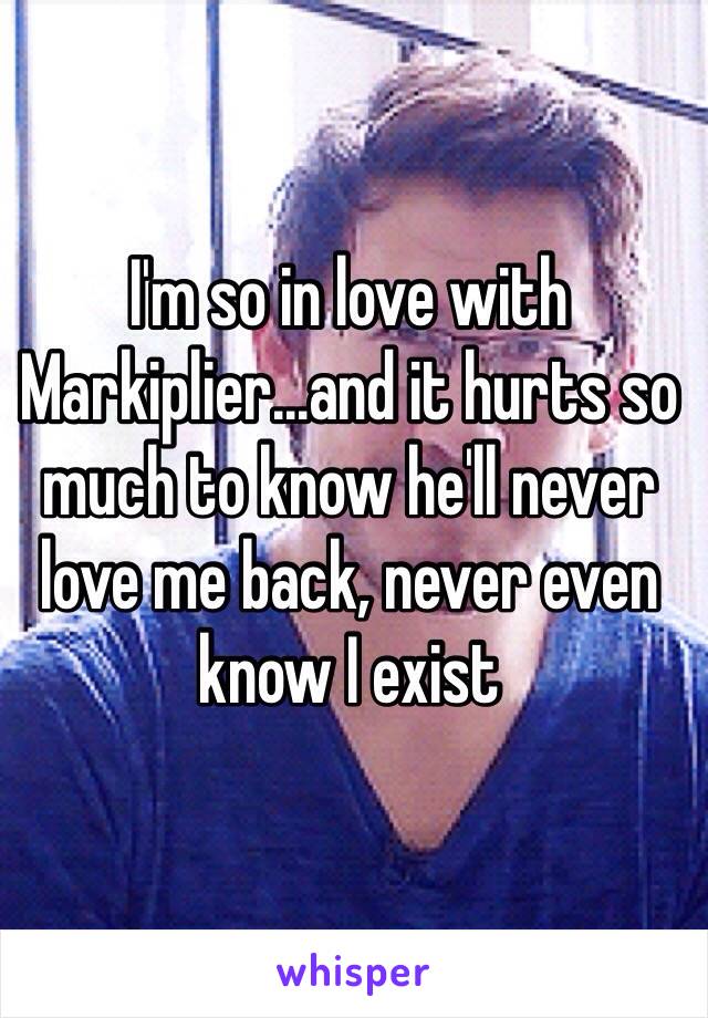 I'm so in love with Markiplier...and it hurts so much to know he'll never love me back, never even know I exist