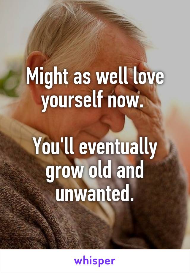 Might as well love yourself now. 

You'll eventually grow old and unwanted.