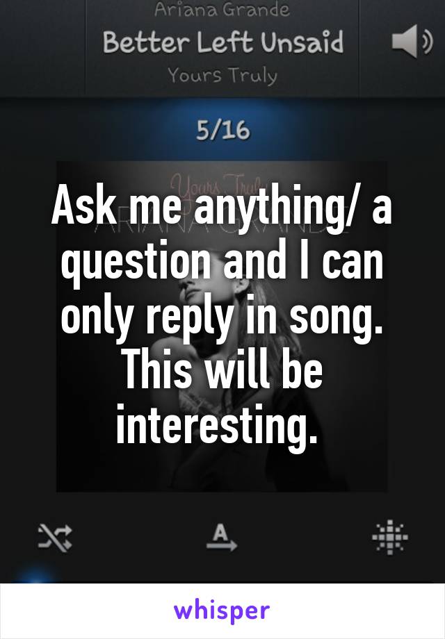 Ask me anything/ a question and I can only reply in song.
This will be interesting. 