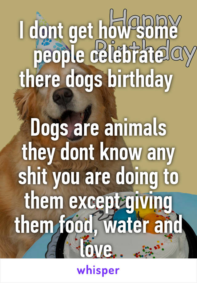 I dont get how some people celebrate there dogs birthday 

Dogs are animals they dont know any shit you are doing to them except giving them food, water and love 