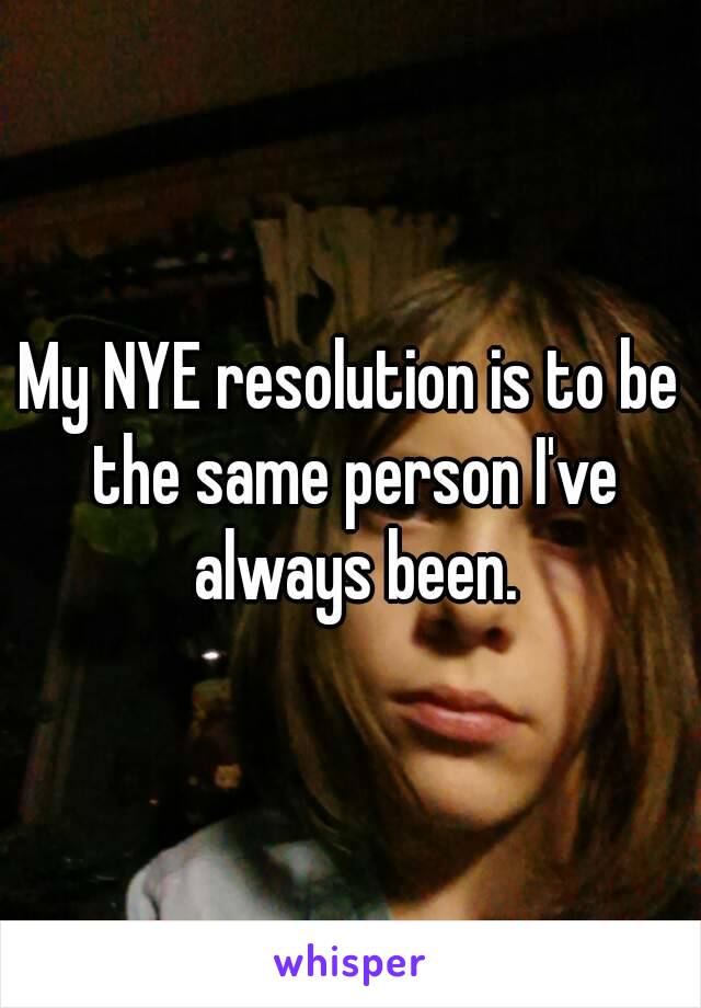 My NYE resolution is to be the same person I've always been.