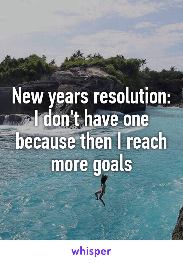 New years resolution: I don't have one because then I reach more goals