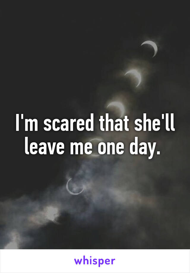 I'm scared that she'll leave me one day. 