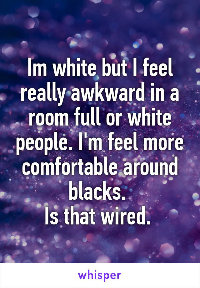 Im white but I feel really awkward in a room full or white people. I'm feel more comfortable around blacks. 
Is that wired. 