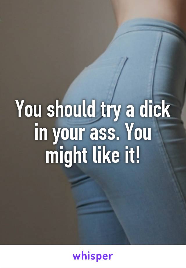 You should try a dick in your ass. You might like it!