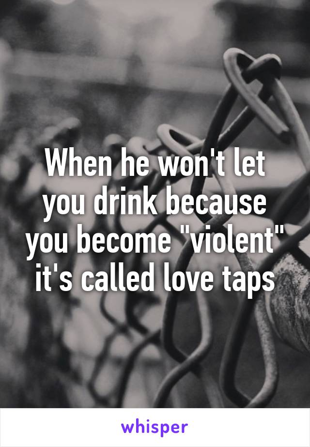 When he won't let you drink because you become "violent" it's called love taps