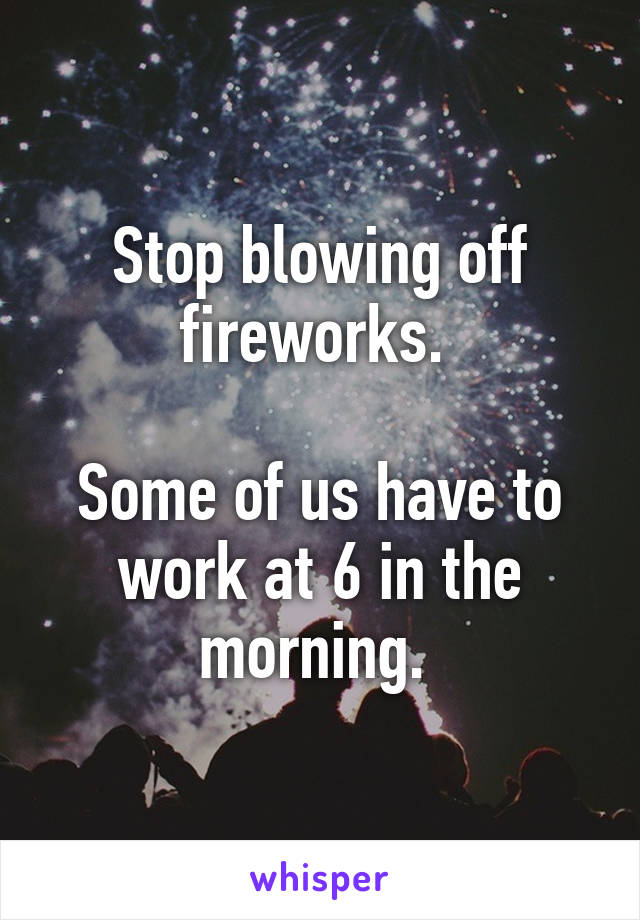 Stop blowing off fireworks. 

Some of us have to work at 6 in the morning. 