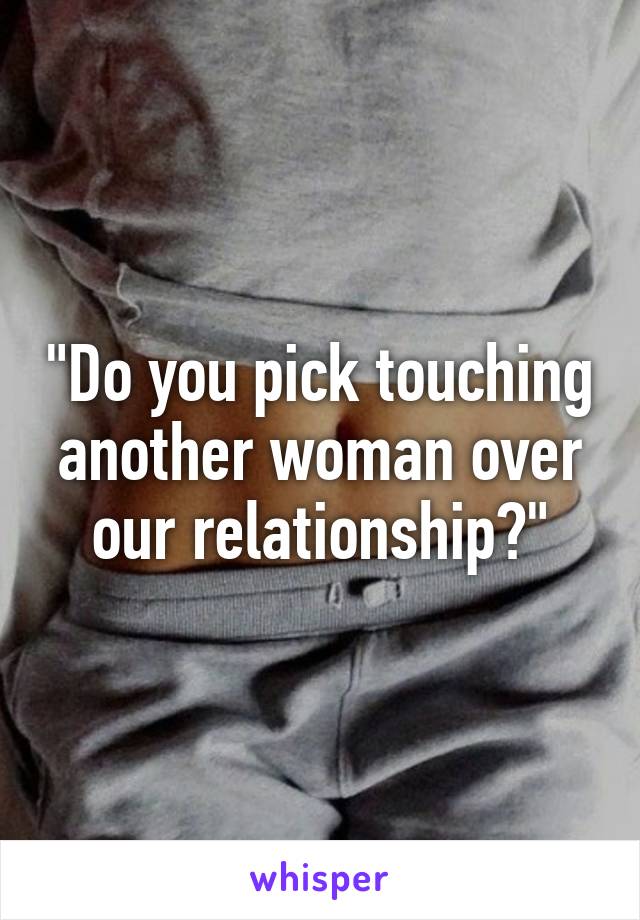 "Do you pick touching another woman over our relationship?"