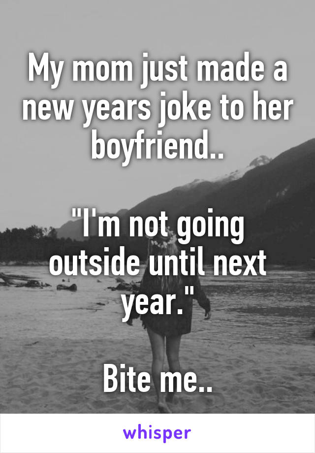 My mom just made a new years joke to her boyfriend..

"I'm not going outside until next year."

Bite me..