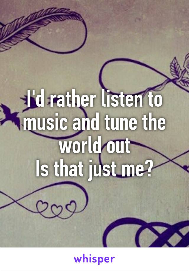 I'd rather listen to music and tune the world out
Is that just me?