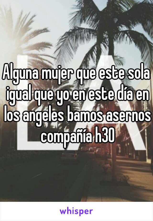 Alguna mujer que este sola igual que yo en este día en los angeles bamos asernos compañía h30